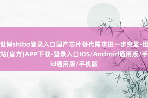 世博shibo登录入口国产芯片替代需求进一步突显-世博网站(官方)APP下载-登录入口IOS/Android通用版/手机版