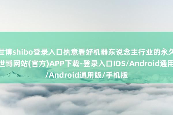 世博shibo登录入口执意看好机器东说念主行业的永久发展动能-世博网站(官方)APP下载-登录入口IOS/Android通用版/手机版