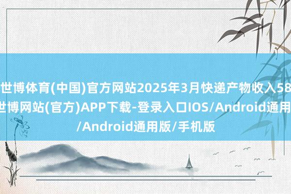 世博体育(中国)官方网站2025年3月快递产物收入58.11亿元-世博网站(官方)APP下载-登录入口IOS/Android通用版/手机版