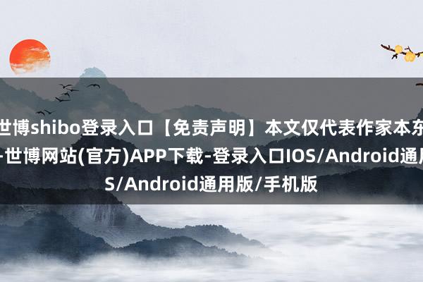 世博shibo登录入口【免责声明】本文仅代表作家本东谈主不雅点-世博网站(官方)APP下载-登录入口IOS/Android通用版/手机版