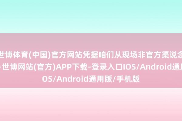 世博体育(中国)官方网站凭据咱们从现场非官方渠说念得回的音信-世博网站(官方)APP下载-登录入口IOS/Android通用版/手机版