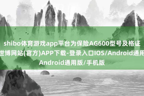 shibo体育游戏app平台为保险AG600型号及格证取证任务-世博网站(官方)APP下载-登录入口IOS/Android通用版/手机版