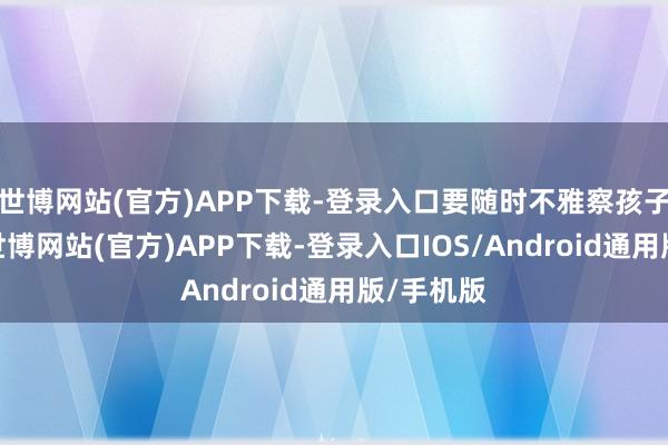 世博网站(官方)APP下载-登录入口要随时不雅察孩子的情况-世博网站(官方)APP下载-登录入口IOS/Android通用版/手机版