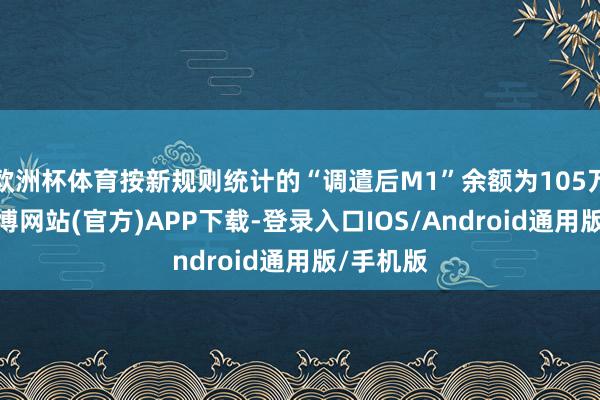 欧洲杯体育按新规则统计的“调遣后M1”余额为105万亿元-世博网站(官方)APP下载-登录入口IOS/Android通用版/手机版