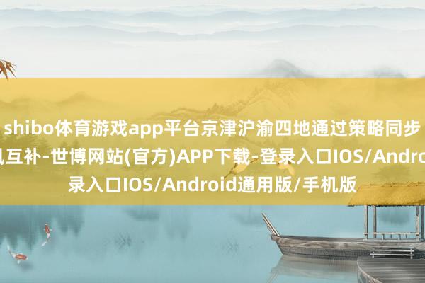 shibo体育游戏app平台京津沪渝四地通过策略同步、资源分享、上风互补-世博网站(官方)APP下载-登录入口IOS/Android通用版/手机版