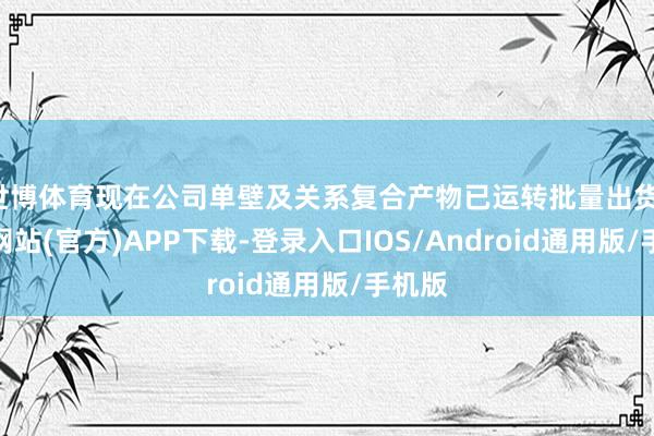 世博体育现在公司单壁及关系复合产物已运转批量出货-世博网站(官方)APP下载-登录入口IOS/Android通用版/手机版