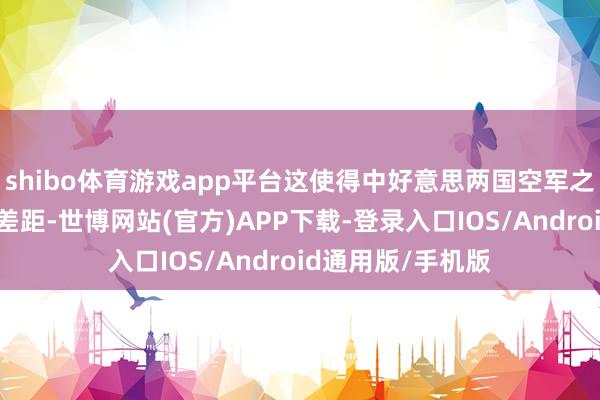 shibo体育游戏app平台这使得中好意思两国空军之间存在着弘大的差距-世博网站(官方)APP下载-登录入口IOS/Android通用版/手机版