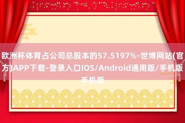 欧洲杯体育占公司总股本的57.5197%-世博网站(官方)APP下载-登录入口IOS/Android通用版/手机版