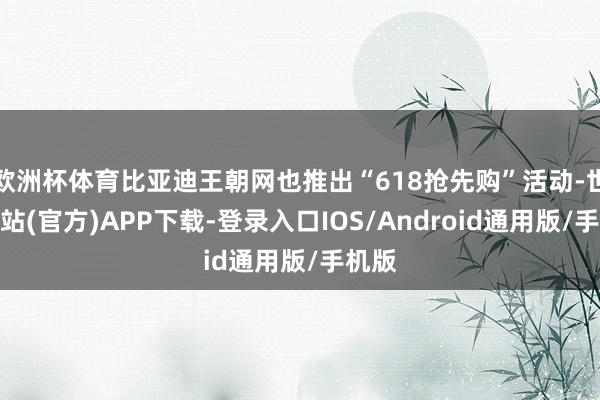 欧洲杯体育比亚迪王朝网也推出“618抢先购”活动-世博网站(官方)APP下载-登录入口IOS/Android通用版/手机版