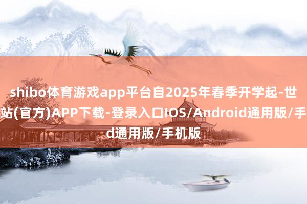 shibo体育游戏app平台自2025年春季开学起-世博网站(官方)APP下载-登录入口IOS/Android通用版/手机版