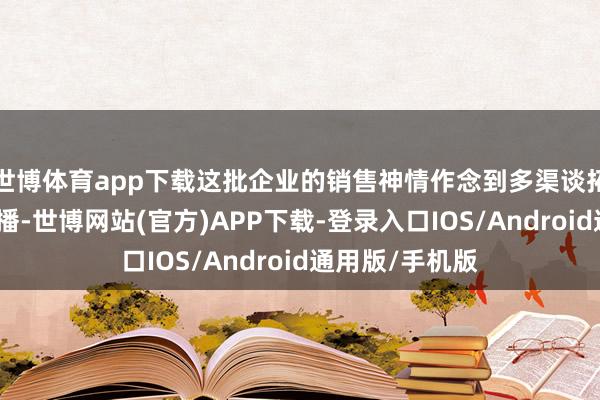 世博体育app下载这批企业的销售神情作念到多渠谈拓展、矩阵式传播-世博网站(官方)APP下载-登录入口IOS/Android通用版/手机版