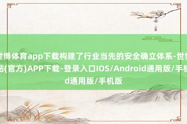 世博体育app下载构建了行业当先的安全确立体系-世博网站(官方)APP下载-登录入口IOS/Android通用版/手机版