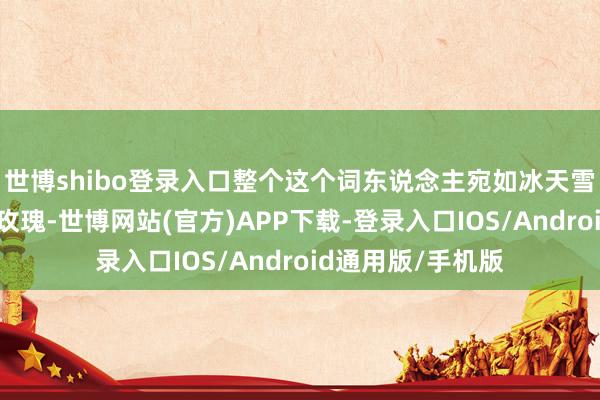 世博shibo登录入口整个这个词东说念主宛如冰天雪地中开放的一朵玫瑰-世博网站(官方)APP下载-登录入口IOS/Android通用版/手机版