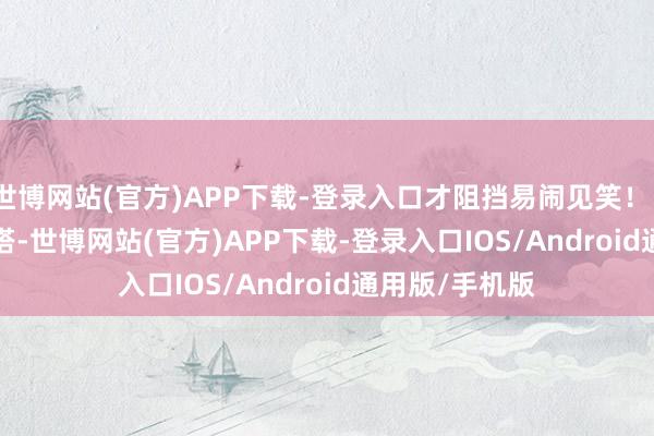 世博网站(官方)APP下载-登录入口才阻挡易闹见笑! 至于奈何搭-世博网站(官方)APP下载-登录入口IOS/Android通用版/手机版