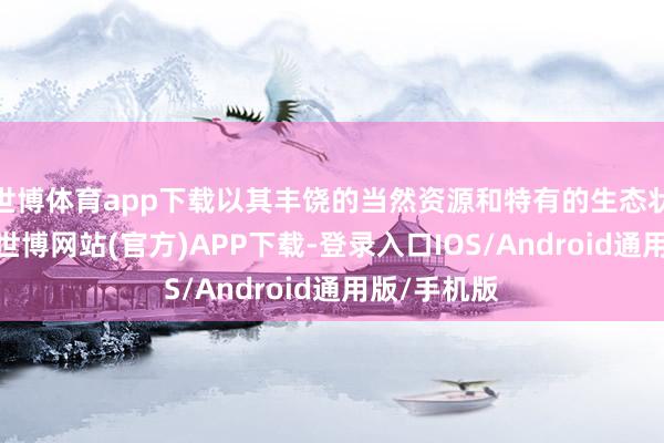 世博体育app下载以其丰饶的当然资源和特有的生态状况而著称-世博网站(官方)APP下载-登录入口IOS/Android通用版/手机版