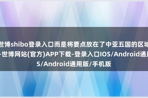 世博shibo登录入口而是将要点放在了中亚五国的区域安全衔尾上-世博网站(官方)APP下载-登录入口IOS/Android通用版/手机版