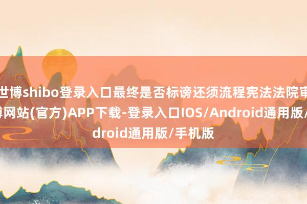 世博shibo登录入口最终是否标谤还须流程宪法法院审判-世博网站(官方)APP下载-登录入口IOS/Android通用版/手机版