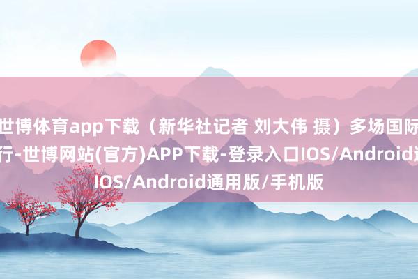 世博体育app下载（新华社记者 刘大伟 摄）多场国际性展会接连举行-世博网站(官方)APP下载-登录入口IOS/Android通用版/手机版