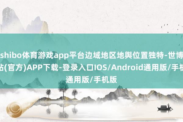 shibo体育游戏app平台边域地区地舆位置独特-世博网站(官方)APP下载-登录入口IOS/Android通用版/手机版