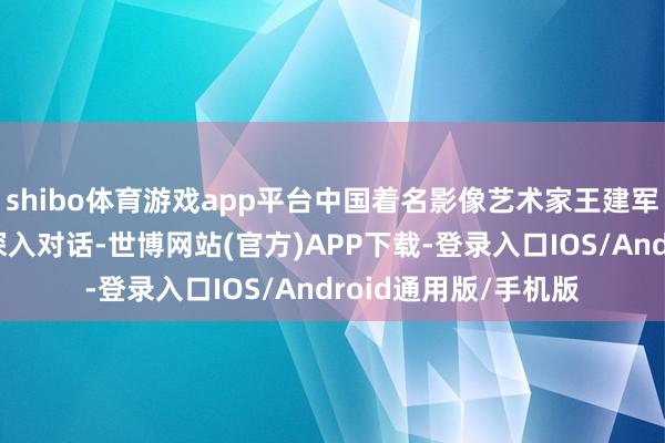 shibo体育游戏app平台中国着名影像艺术家王建军敦厚与后生代表们深入对话-世博网站(官方)APP下载-登录入口IOS/Android通用版/手机版