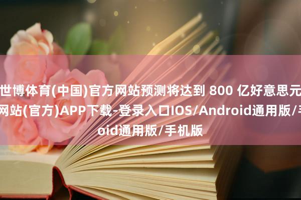 世博体育(中国)官方网站预测将达到 800 亿好意思元-世博网站(官方)APP下载-登录入口IOS/Android通用版/手机版
