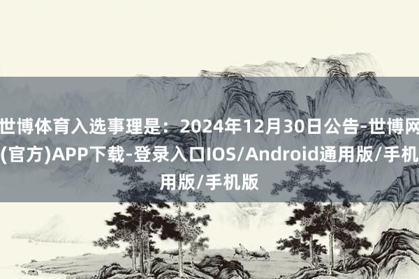 世博体育入选事理是：2024年12月30日公告-世博网站(官方)APP下载-登录入口IOS/Android通用版/手机版