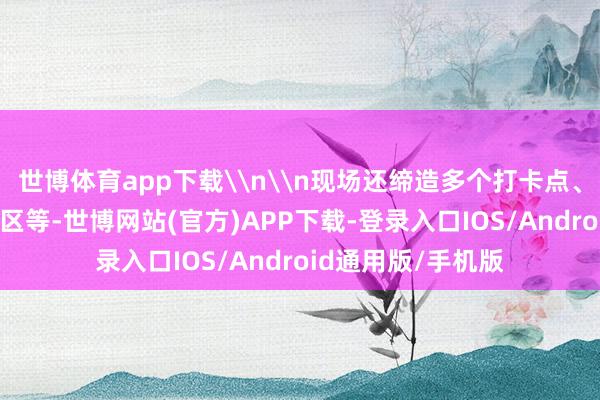 世博体育app下载\n\n现场还缔造多个打卡点、小戏院、VR体验区等-世博网站(官方)APP下载-登录入口IOS/Android通用版/手机版