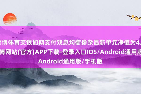 世博体育交银如期支付双息均衡搀杂最新单元净值为4.643元-世博网站(官方)APP下载-登录入口IOS/Android通用版/手机版