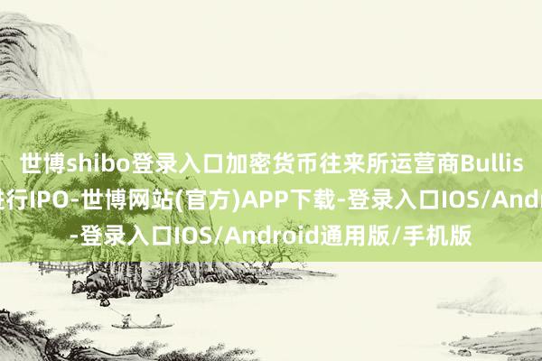世博shibo登录入口加密货币往来所运营商Bullish央求在好意思国进行IPO-世博网站(官方)APP下载-登录入口IOS/Android通用版/手机版