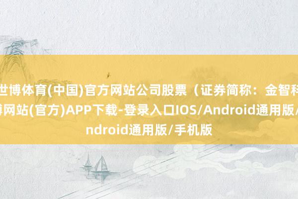 世博体育(中国)官方网站公司股票(证券简称:金智科技-世博网站(官方)APP下载-登录入口IOS/Android通用版/手机版