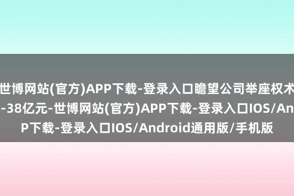 世博网站(官方)APP下载-登录入口瞻望公司举座权术归母净利润耗损约28-38亿元-世博网站(官方)APP下载-登录入口IOS/Android通用版/手机版