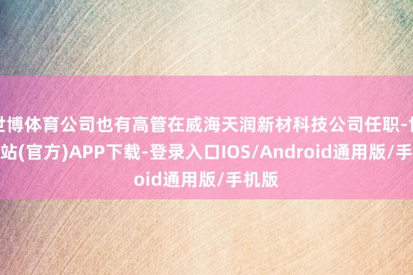 世博体育公司也有高管在威海天润新材科技公司任职-世博网站(官方)APP下载-登录入口IOS/Android通用版/手机版