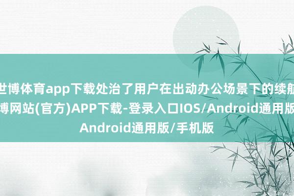 世博体育app下载处治了用户在出动办公场景下的续航心焦-世博网站(官方)APP下载-登录入口IOS/Android通用版/手机版