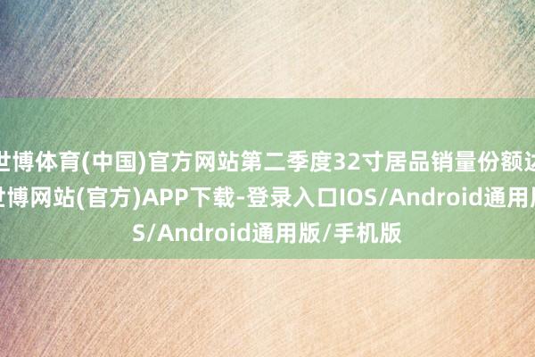 世博体育(中国)官方网站第二季度32寸居品销量份额达31.0%-世博网站(官方)APP下载-登录入口IOS/Android通用版/手机版