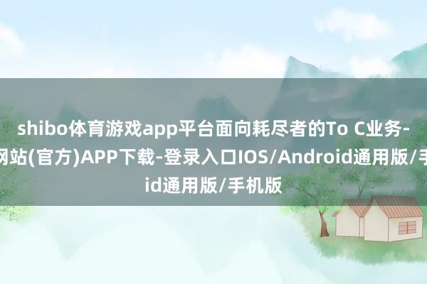 shibo体育游戏app平台面向耗尽者的To C业务-世博网站(官方)APP下载-登录入口IOS/Android通用版/手机版
