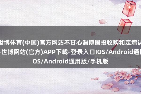 世博体育(中国)官方网站不甘心淄博国投收购和定增认购公司股份-世博网站(官方)APP下载-登录入口IOS/Android通用版/手机版