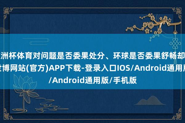 欧洲杯体育对问题是否委果处分、环球是否委果舒畅却关爱不及-世博网站(官方)APP下载-登录入口IOS/Android通用版/手机版