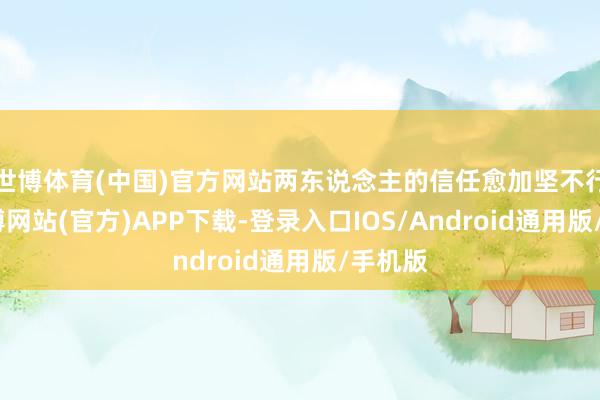 世博体育(中国)官方网站两东说念主的信任愈加坚不行摧-世博网站(官方)APP下载-登录入口IOS/Android通用版/手机版