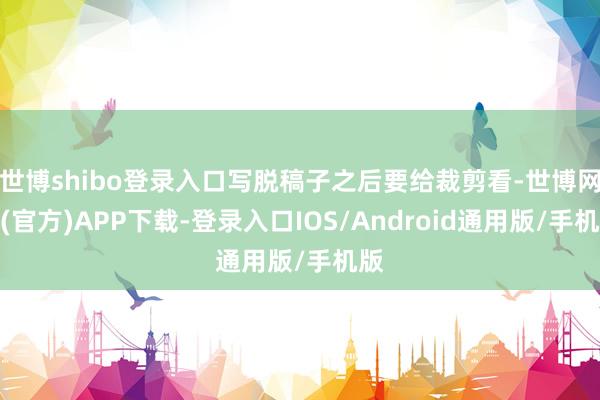 世博shibo登录入口写脱稿子之后要给裁剪看-世博网站(官方)APP下载-登录入口IOS/Android通用版/手机版