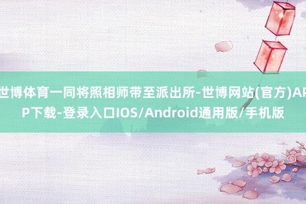 世博体育一同将照相师带至派出所-世博网站(官方)APP下载-登录入口IOS/Android通用版/手机版