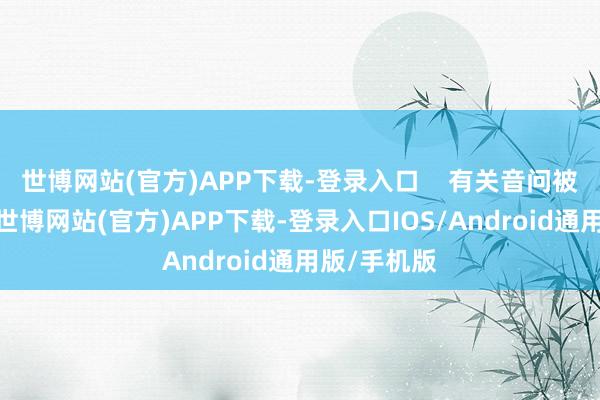 世博网站(官方)APP下载-登录入口    有关音问被报说念后-世博网站(官方)APP下载-登录入口IOS/Android通用版/手机版