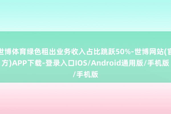 世博体育绿色租出业务收入占比跳跃50%-世博网站(官方)APP下载-登录入口IOS/Android通用版/手机版