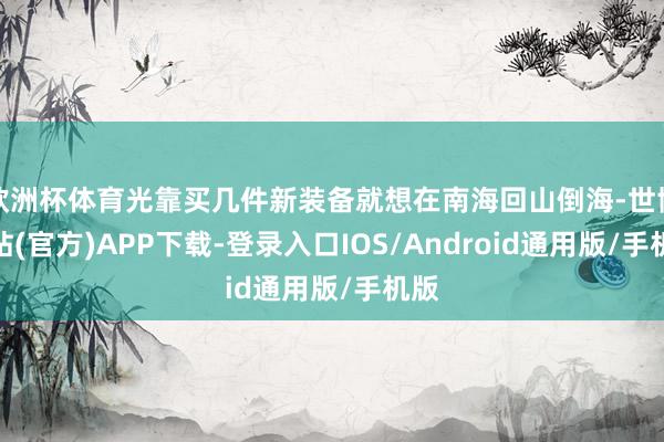欧洲杯体育光靠买几件新装备就想在南海回山倒海-世博网站(官方)APP下载-登录入口IOS/Android通用版/手机版