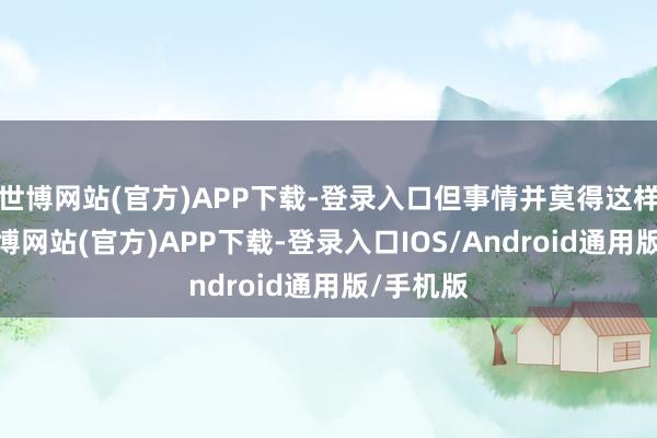 世博网站(官方)APP下载-登录入口但事情并莫得这样简便-世博网站(官方)APP下载-登录入口IOS/Android通用版/手机版