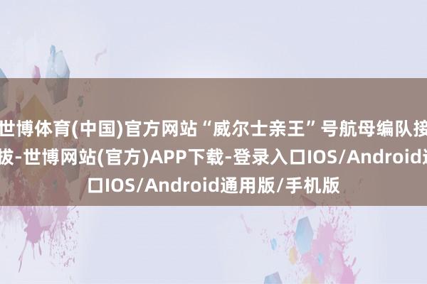 世博体育(中国)官方网站“威尔士亲王”号航母编队接洽在本月底开拔-世博网站(官方)APP下载-登录入口IOS/Android通用版/手机版