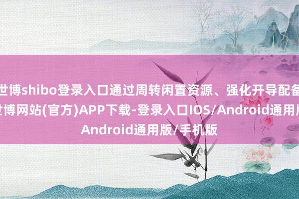 世博shibo登录入口通过周转闲置资源、强化开导配备等格式-世博网站(官方)APP下载-登录入口IOS/Android通用版/手机版