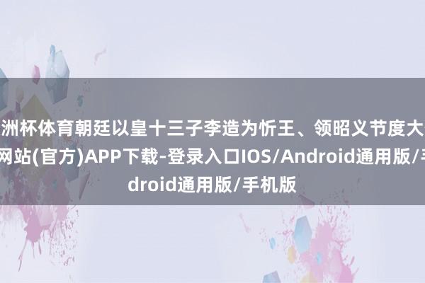 欧洲杯体育朝廷以皇十三子李造为忻王、领昭义节度大使-世博网站(官方)APP下载-登录入口IOS/Android通用版/手机版