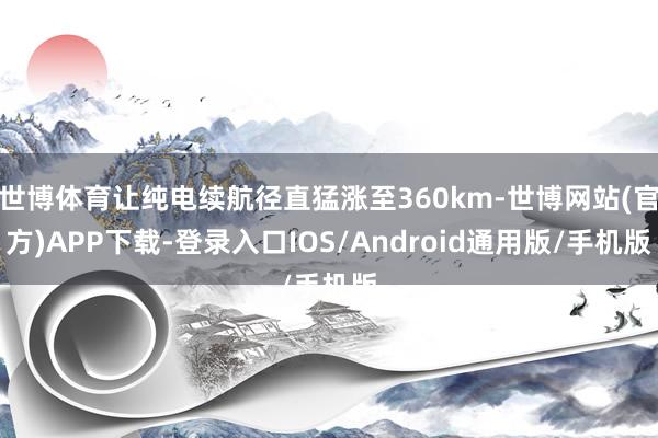 世博体育让纯电续航径直猛涨至360km-世博网站(官方)APP下载-登录入口IOS/Android通用版/手机版