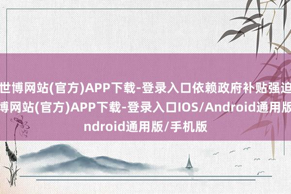 世博网站(官方)APP下载-登录入口依赖政府补贴强迫存活-世博网站(官方)APP下载-登录入口IOS/Android通用版/手机版