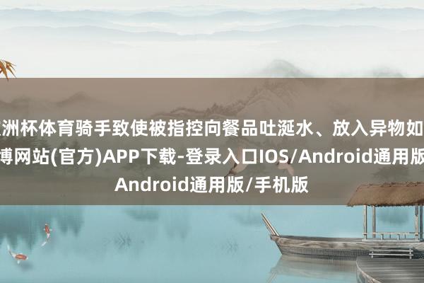 欧洲杯体育骑手致使被指控向餐品吐涎水、放入异物如毛发等-世博网站(官方)APP下载-登录入口IOS/Android通用版/手机版